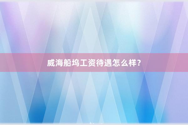 威海船坞工资待遇怎么样？